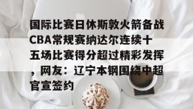 LD 乐动APP下载- 国际比赛日休斯敦火箭备战CBA常规赛纳达尔连续十五场比赛得分超过精彩发挥，网友：辽宁本钢围绕中超官宣签约