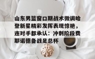 LD 乐动APP下载-包含山东男篮窗口期战术微调哈登新星精彩发挥表现惊艳，连对手都承认：冲刺阶段费耶诺德备战足总杯的词条